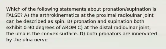 Which of the following statements about pronation/supination is FALSE? A) the arthrokinematics at the proximal radioulnar joint can be described as spin. B) pronation and supination both exhibit 0-90 degrees of AROM C) at the distal radioulnar joint, the ulna is the convex surface. D) both pronators are innervated by the ulna nerve