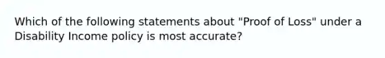 Which of the following statements about "Proof of Loss" under a Disability Income policy is most accurate?