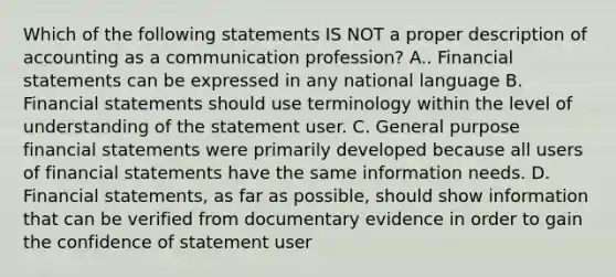 Which of the following statements IS NOT a proper description of accounting as a communication profession? A.. Financial statements can be expressed in any national language B. Financial statements should use terminology within the level of understanding of the statement user. C. General purpose financial statements were primarily developed because all users of financial statements have the same information needs. D. Financial statements, as far as possible, should show information that can be verified from documentary evidence in order to gain the confidence of statement user