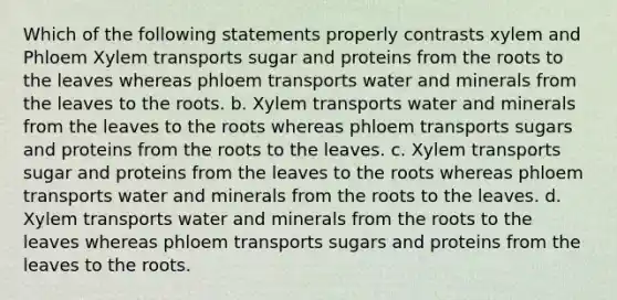 Which of the following statements properly contrasts xylem and Phloem Xylem transports sugar and proteins from the roots to the leaves whereas phloem transports water and minerals from the leaves to the roots. b. Xylem transports water and minerals from the leaves to the roots whereas phloem transports sugars and proteins from the roots to the leaves. c. Xylem transports sugar and proteins from the leaves to the roots whereas phloem transports water and minerals from the roots to the leaves. d. Xylem transports water and minerals from the roots to the leaves whereas phloem transports sugars and proteins from the leaves to the roots.