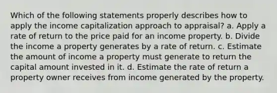 Which of the following statements properly describes how to apply the income capitalization approach to appraisal? a. Apply a rate of return to the price paid for an income property. b. Divide the income a property generates by a rate of return. c. Estimate the amount of income a property must generate to return the capital amount invested in it. d. Estimate the rate of return a property owner receives from income generated by the property.