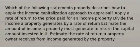 Which of the following statements properly describes how to apply the income capitalization approach to appraisal? Apply a rate of return to the price paid for an income property Divide the income a property generates by a rate of return Estimate the amount of income a property must generate to return the capital amount invested in it. Estimate the rate of return a property owner receives from income generated by the property