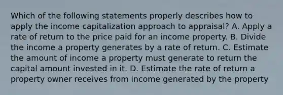 Which of the following statements properly describes how to apply the income capitalization approach to appraisal? A. Apply a rate of return to the price paid for an income property. B. Divide the income a property generates by a rate of return. C. Estimate the amount of income a property must generate to return the capital amount invested in it. D. Estimate the rate of return a property owner receives from income generated by the property