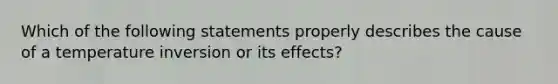 Which of the following statements properly describes the cause of a temperature inversion or its effects?