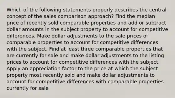 Which of the following statements properly describes the central concept of the sales comparison approach? Find the median price of recently sold comparable properties and add or subtract dollar amounts in the subject property to account for competitive differences. Make dollar adjustments to the sale prices of comparable properties to account for competitive differences with the subject. Find at least three comparable properties that are currently for sale and make dollar adjustments to the listing prices to account for competitive differences with the subject. Apply an appreciation factor to the price at which the subject property most recently sold and make dollar adjustments to account for competitive differences with comparable properties currently for sale