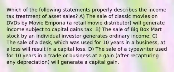 Which of the following statements properly describes the income tax treatment of asset sales? A) The sale of classic movies on DVDs by Movie Emporia (a retail movie distributor) will generate income subject to capital gains tax. B) The sale of Big Box Mart stock by an individual investor generates ordinary income. C) The sale of a desk, which was used for 10 years in a business, at a loss will result in a capital loss. D) The sale of a typewriter used for 10 years in a trade or business at a gain (after recapturing any depreciation) will generate a capital gain.