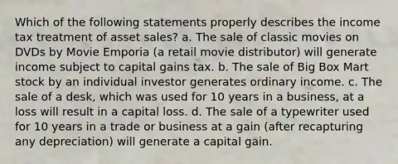 Which of the following statements properly describes the income tax treatment of asset sales? a. The sale of classic movies on DVDs by Movie Emporia (a retail movie distributor) will generate income subject to capital gains tax. b. The sale of Big Box Mart stock by an individual investor generates ordinary income. c. The sale of a desk, which was used for 10 years in a business, at a loss will result in a capital loss. d. The sale of a typewriter used for 10 years in a trade or business at a gain (after recapturing any depreciation) will generate a capital gain.