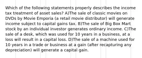 Which of the following statements properly describes the income tax treatment of asset sales? A)The sale of classic movies on DVDs by Movie Emporia (a retail movie distributor) will generate income subject to capital gains tax. B)The sale of Big Box Mart stock by an individual investor generates ordinary income. C)The sale of a desk, which was used for 10 years in a business, at a loss will result in a capital loss. D)The sale of a machine used for 10 years in a trade or business at a gain (after recapturing any depreciation) will generate a capital gain.