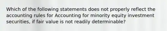 Which of the following statements does not properly reflect the accounting rules for Accounting for minority equity investment securities, if fair value is not readily determinable?