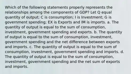 Which of the following statements properly represents the relationships among the components of GDP? Let Q equal quantity of output; C is consumption; I is Investment; G is government spending; EX is Exports and IM is imports. a. The quantity of output is equal to the sum of consumption, investment, government spending and exports. b. The quantity of output is equal to the sum of consumption, investment, government spending and the net difference between exports and imports. c. The quantity of output is equal to the sum of consumption, investment, government spending and imports. d. The quantity of output is equal to the sum of consumption, investment, government spending and the net sum of exports and imports.