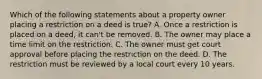 Which of the following statements about a property owner placing a restriction on a deed is true? A. Once a restriction is placed on a deed, it can't be removed. B. The owner may place a time limit on the restriction. C. The owner must get court approval before placing the restriction on the deed. D. The restriction must be reviewed by a local court every 10 years.