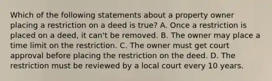 Which of the following statements about a property owner placing a restriction on a deed is true? A. Once a restriction is placed on a deed, it can't be removed. B. The owner may place a time limit on the restriction. C. The owner must get court approval before placing the restriction on the deed. D. The restriction must be reviewed by a local court every 10 years.