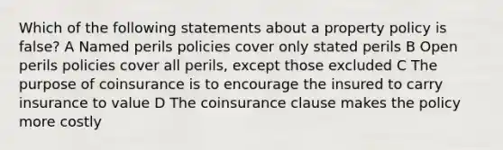 Which of the following statements about a property policy is false? A Named perils policies cover only stated perils B Open perils policies cover all perils, except those excluded C The purpose of coinsurance is to encourage the insured to carry insurance to value D The coinsurance clause makes the policy more costly