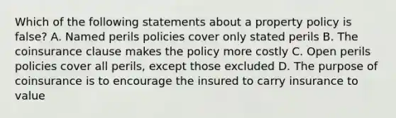 Which of the following statements about a property policy is false? A. Named perils policies cover only stated perils B. The coinsurance clause makes the policy more costly C. Open perils policies cover all perils, except those excluded D. The purpose of coinsurance is to encourage the insured to carry insurance to value