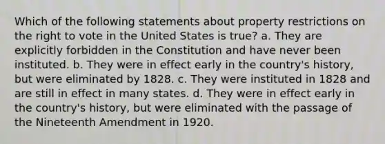 Which of the following statements about property restrictions on the right to vote in the United States is true? a. They are explicitly forbidden in the Constitution and have never been instituted. b. They were in effect early in the country's history, but were eliminated by 1828. c. They were instituted in 1828 and are still in effect in many states. d. They were in effect early in the country's history, but were eliminated with the passage of the Nineteenth Amendment in 1920.