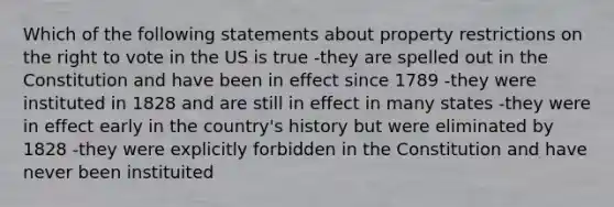 Which of the following statements about property restrictions on the right to vote in the US is true -they are spelled out in the Constitution and have been in effect since 1789 -they were instituted in 1828 and are still in effect in many states -they were in effect early in the country's history but were eliminated by 1828 -they were explicitly forbidden in the Constitution and have never been instituited