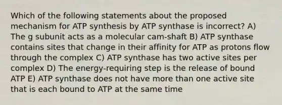 Which of the following statements about the proposed mechanism for ATP synthesis by ATP synthase is incorrect? A) The g subunit acts as a molecular cam-shaft B) ATP synthase contains sites that change in their affinity for ATP as protons flow through the complex C) ATP synthase has two active sites per complex D) The energy-requiring step is the release of bound ATP E) ATP synthase does not have more than one active site that is each bound to ATP at the same time