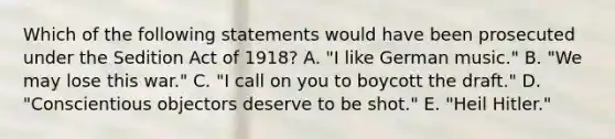 Which of the following statements would have been prosecuted under the Sedition Act of 1918? A. "I like German music." B. "We may lose this war." C. "I call on you to boycott the draft." D. "Conscientious objectors deserve to be shot." E. "Heil Hitler."