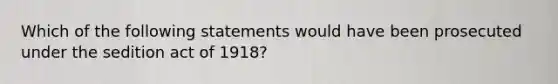 Which of the following statements would have been prosecuted under the sedition act of 1918?