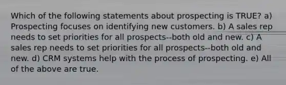 Which of the following statements about prospecting is TRUE? a) Prospecting focuses on identifying new customers. b) A sales rep needs to set priorities for all prospects--both old and new. c) A sales rep needs to set priorities for all prospects--both old and new. d) CRM systems help with the process of prospecting. e) All of the above are true.