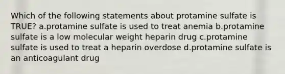 Which of the following statements about protamine sulfate is TRUE? a.protamine sulfate is used to treat anemia b.protamine sulfate is a low molecular weight heparin drug c.protamine sulfate is used to treat a heparin overdose d.protamine sulfate is an anticoagulant drug