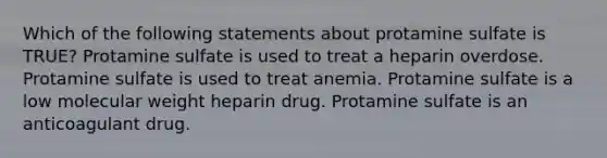 Which of the following statements about protamine sulfate is TRUE? Protamine sulfate is used to treat a heparin overdose. Protamine sulfate is used to treat anemia. Protamine sulfate is a low molecular weight heparin drug. Protamine sulfate is an anticoagulant drug.