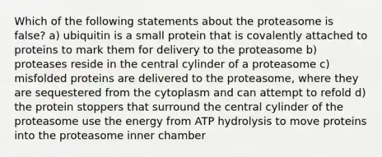 Which of the following statements about the proteasome is false? a) ubiquitin is a small protein that is covalently attached to proteins to mark them for delivery to the proteasome b) proteases reside in the central cylinder of a proteasome c) misfolded proteins are delivered to the proteasome, where they are sequestered from the cytoplasm and can attempt to refold d) the protein stoppers that surround the central cylinder of the proteasome use the energy from ATP hydrolysis to move proteins into the proteasome inner chamber