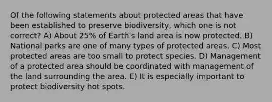 Of the following statements about protected areas that have been established to preserve biodiversity, which one is not correct? A) About 25% of Earth's land area is now protected. B) National parks are one of many types of protected areas. C) Most protected areas are too small to protect species. D) Management of a protected area should be coordinated with management of the land surrounding the area. E) It is especially important to protect biodiversity hot spots.