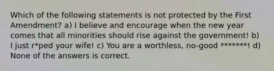 Which of the following statements is not protected by the First Amendment? a) I believe and encourage when the new year comes that all minorities should rise against the government! b) I just r*ped your wife! c) You are a worthless, no-good *******! d) None of the answers is correct.