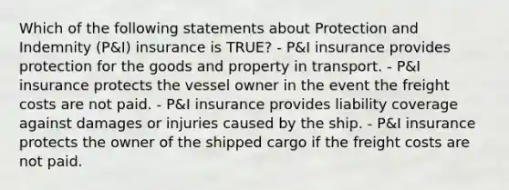 Which of the following statements about Protection and Indemnity (P&I) insurance is TRUE? - P&I insurance provides protection for the goods and property in transport. - P&I insurance protects the vessel owner in the event the freight costs are not paid. - P&I insurance provides liability coverage against damages or injuries caused by the ship. - P&I insurance protects the owner of the shipped cargo if the freight costs are not paid.