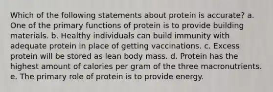 Which of the following statements about protein is accurate? a. One of the primary functions of protein is to provide building materials. b. Healthy individuals can build immunity with adequate protein in place of getting vaccinations. c. Excess protein will be stored as lean body mass. d. Protein has the highest amount of calories per gram of the three macronutrients. e. The primary role of protein is to provide energy.