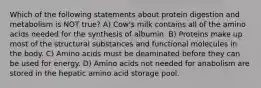 Which of the following statements about protein digestion and metabolism is NOT true? A) Cow's milk contains all of the amino acids needed for the synthesis of albumin. B) Proteins make up most of the structural substances and functional molecules in the body. C) Amino acids must be deaminated before they can be used for energy. D) Amino acids not needed for anabolism are stored in the hepatic amino acid storage pool.