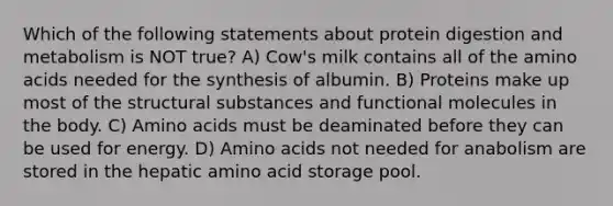 Which of the following statements about protein digestion and metabolism is NOT true? A) Cow's milk contains all of the <a href='https://www.questionai.com/knowledge/k9gb720LCl-amino-acids' class='anchor-knowledge'>amino acids</a> needed for the synthesis of albumin. B) Proteins make up most of the structural substances and functional molecules in the body. C) Amino acids must be deaminated before they can be used for energy. D) Amino acids not needed for anabolism are stored in the hepatic amino acid storage pool.