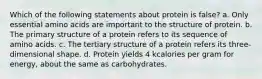 Which of the following statements about protein is false? a. Only essential amino acids are important to the structure of protein. b. The primary structure of a protein refers to its sequence of amino acids. c. The tertiary structure of a protein refers its three-dimensional shape. d. Protein yields 4 kcalories per gram for energy, about the same as carbohydrates.