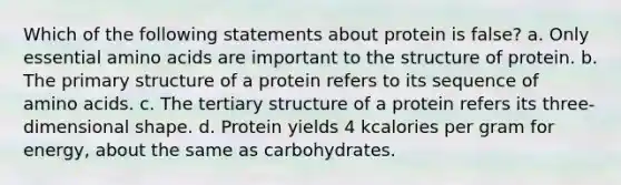 Which of the following statements about protein is false? a. Only essential <a href='https://www.questionai.com/knowledge/k9gb720LCl-amino-acids' class='anchor-knowledge'>amino acids</a> are important to the structure of protein. b. The <a href='https://www.questionai.com/knowledge/knHR7ecP3u-primary-structure' class='anchor-knowledge'>primary structure</a> of a protein refers to its sequence of amino acids. c. The <a href='https://www.questionai.com/knowledge/kf06vGllnT-tertiary-structure' class='anchor-knowledge'>tertiary structure</a> of a protein refers its three-dimensional shape. d. Protein yields 4 kcalories per gram for energy, about the same as carbohydrates.