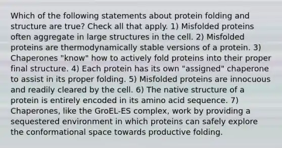 Which of the following statements about protein folding and structure are true? Check all that apply. 1) Misfolded proteins often aggregate in large structures in the cell. 2) Misfolded proteins are thermodynamically stable versions of a protein. 3) Chaperones "know" how to actively fold proteins into their proper final structure. 4) Each protein has its own "assigned" chaperone to assist in its proper folding. 5) Misfolded proteins are innocuous and readily cleared by the cell. 6) The native structure of a protein is entirely encoded in its amino acid sequence. 7) Chaperones, like the GroEL-ES complex, work by providing a sequestered environment in which proteins can safely explore the conformational space towards productive folding.