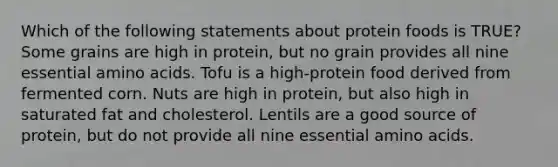 Which of the following statements about protein foods is TRUE? Some grains are high in protein, but no grain provides all nine essential amino acids. Tofu is a high-protein food derived from fermented corn. Nuts are high in protein, but also high in saturated fat and cholesterol. Lentils are a good source of protein, but do not provide all nine essential amino acids.