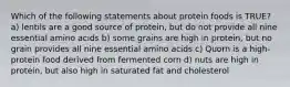 Which of the following statements about protein foods is TRUE? a) lentils are a good source of protein, but do not provide all nine essential amino acids b) some grains are high in protein, but no grain provides all nine essential amino acids c) Quorn is a high-protein food derived from fermented corn d) nuts are high in protein, but also high in saturated fat and cholesterol