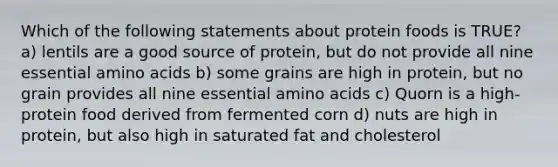 Which of the following statements about protein foods is TRUE? a) lentils are a good source of protein, but do not provide all nine essential amino acids b) some grains are high in protein, but no grain provides all nine essential amino acids c) Quorn is a high-protein food derived from fermented corn d) nuts are high in protein, but also high in saturated fat and cholesterol