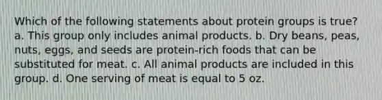 Which of the following statements about protein groups is true? a. This group only includes animal products. b. Dry beans, peas, nuts, eggs, and seeds are protein-rich foods that can be substituted for meat. c. All animal products are included in this group. d. One serving of meat is equal to 5 oz.