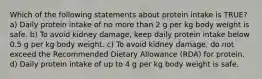 Which of the following statements about protein intake is TRUE? a) Daily protein intake of no more than 2 g per kg body weight is safe. b) To avoid kidney damage, keep daily protein intake below 0.5 g per kg body weight. c) To avoid kidney damage, do not exceed the Recommended Dietary Allowance (RDA) for protein. d) Daily protein intake of up to 4 g per kg body weight is safe.