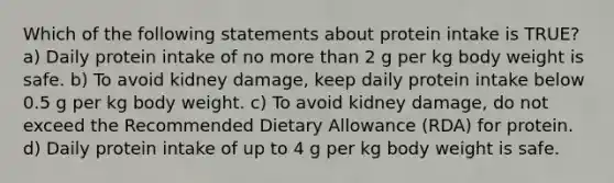 Which of the following statements about protein intake is TRUE? a) Daily protein intake of no more than 2 g per kg body weight is safe. b) To avoid kidney damage, keep daily protein intake below 0.5 g per kg body weight. c) To avoid kidney damage, do not exceed the Recommended Dietary Allowance (RDA) for protein. d) Daily protein intake of up to 4 g per kg body weight is safe.