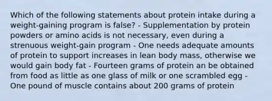 Which of the following statements about protein intake during a weight-gaining program is false? - Supplementation by protein powders or amino acids is not necessary, even during a strenuous weight-gain program - One needs adequate amounts of protein to support increases in lean body mass, otherwise we would gain body fat - Fourteen grams of protein an be obtained from food as little as one glass of milk or one scrambled egg - One pound of muscle contains about 200 grams of protein