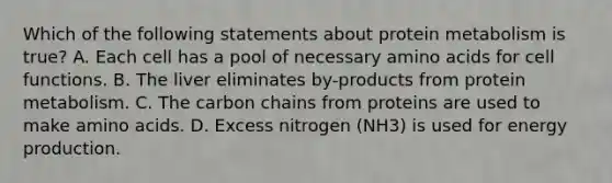 Which of the following statements about protein metabolism is true? A. Each cell has a pool of necessary amino acids for cell functions. B. The liver eliminates by-products from protein metabolism. C. The carbon chains from proteins are used to make amino acids. D. Excess nitrogen (NH3) is used for energy production.