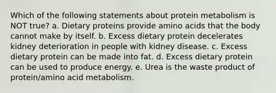 Which of the following statements about protein metabolism is NOT true? a. Dietary proteins provide amino acids that the body cannot make by itself. b. Excess dietary protein decelerates kidney deterioration in people with kidney disease. c. Excess dietary protein can be made into fat. d. Excess dietary protein can be used to produce energy. e. Urea is the waste product of protein/amino acid metabolism.