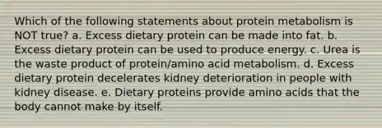 Which of the following statements about protein metabolism is NOT true? a. Excess dietary protein can be made into fat. b. Excess dietary protein can be used to produce energy. c. Urea is the waste product of protein/amino acid metabolism. d. Excess dietary protein decelerates kidney deterioration in people with kidney disease. e. Dietary proteins provide amino acids that the body cannot make by itself.