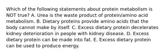 Which of the following statements about protein metabolism is NOT true? A. Urea is the waste product of protein/amino acid metabolism. B. Dietary proteins provide amino acids that the body cannot make by itself. C. Excess dietary protein decelerates kidney deterioration in people with kidney disease. D. Excess dietary protein can be made into fat. E. Excess dietary protein can be used to produce energy.