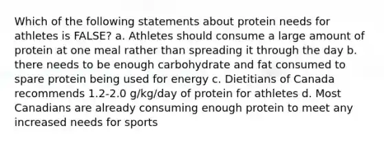 Which of the following statements about protein needs for athletes is FALSE? a. Athletes should consume a large amount of protein at one meal rather than spreading it through the day b. there needs to be enough carbohydrate and fat consumed to spare protein being used for energy c. Dietitians of Canada recommends 1.2-2.0 g/kg/day of protein for athletes d. Most Canadians are already consuming enough protein to meet any increased needs for sports