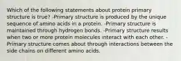 Which of the following statements about protein primary structure is true? -Primary structure is produced by the unique sequence of amino acids in a protein. -Primary structure is maintained through hydrogen bonds. -Primary structure results when two or more protein molecules interact with each other. -Primary structure comes about through interactions between the side chains on different amino acids.