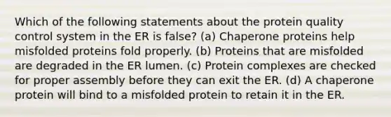 Which of the following statements about the protein quality control system in the ER is false? (a) Chaperone proteins help misfolded proteins fold properly. (b) Proteins that are misfolded are degraded in the ER lumen. (c) Protein complexes are checked for proper assembly before they can exit the ER. (d) A chaperone protein will bind to a misfolded protein to retain it in the ER.